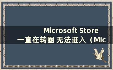 Microsoft Store 一直在转圈 无法进入（Microsoft Store 打不开 一直在转圈）